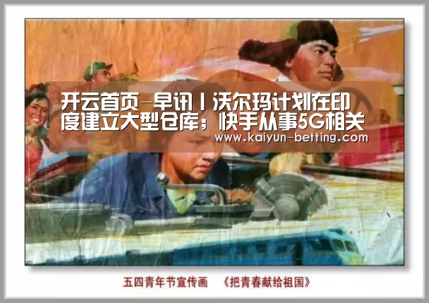 开云首页-早讯丨沃尔玛计划在印度建立大型仓库;快手从事5G相关业务线研究布局(图4) 开云官网