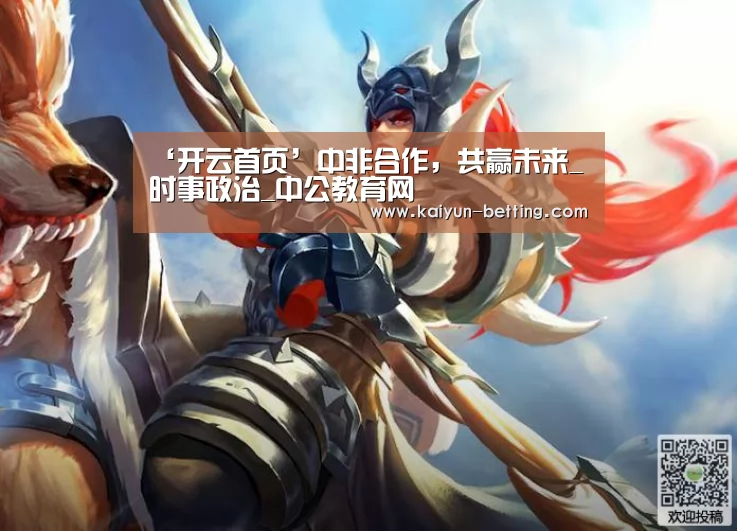 ‘开云首页’中非合作,共赢未来_时事政治_中公教育网(图4) 开云官网