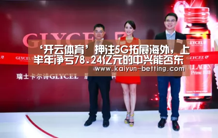 ‘开云体育’押注5G拓展海外,上半年净亏78.24亿元的中兴能否东山再起?(图2) 开云体育